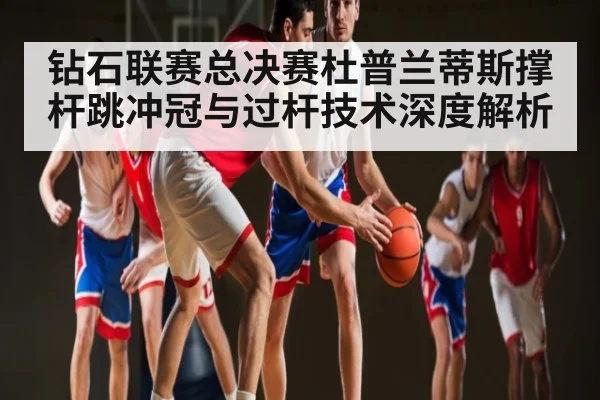 钻石联赛总决赛杜普兰蒂斯撑杆跳冲冠与过杆技术深度解析